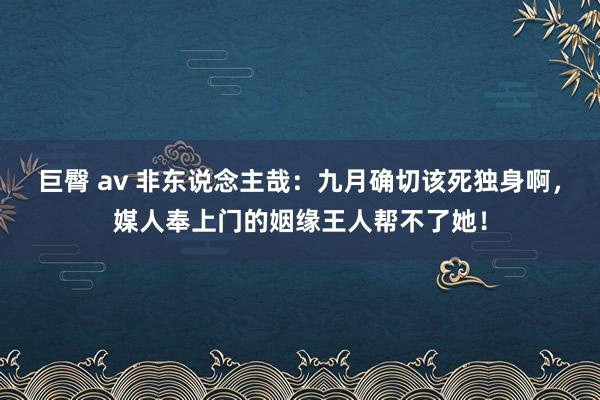 巨臀 av 非东说念主哉：九月确切该死独身啊，媒人奉上门的姻缘王人帮不了她！