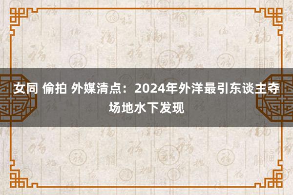 女同 偷拍 外媒清点：2024年外洋最引东谈主夺场地水下发现