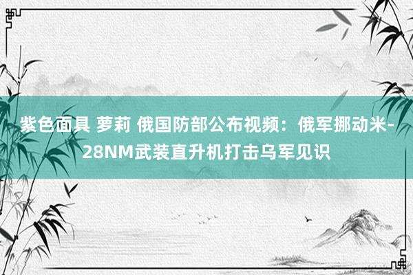 紫色面具 萝莉 俄国防部公布视频：俄军挪动米-28NM武装直升机打击乌军见识