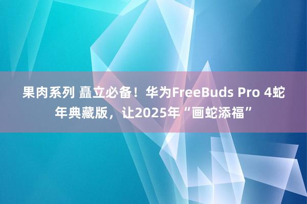 果肉系列 矗立必备！华为FreeBuds Pro 4蛇年典藏版，让2025年“画蛇添福”