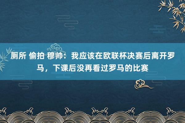 厕所 偷拍 穆帅：我应该在欧联杯决赛后离开罗马，下课后没再看过罗马的比赛