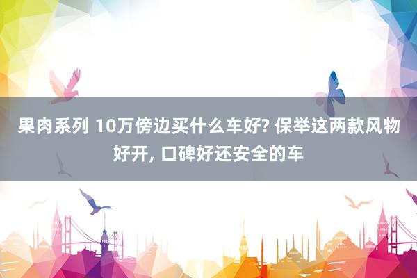 果肉系列 10万傍边买什么车好? 保举这两款风物好开， 口碑好还安全的车