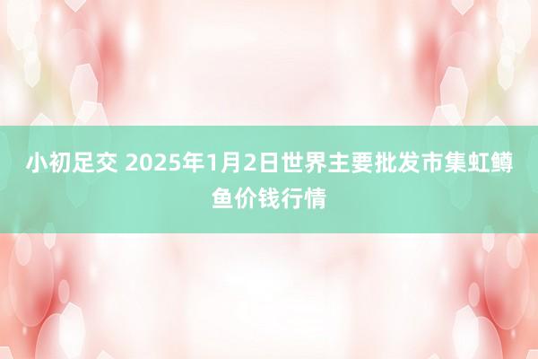 小初足交 2025年1月2日世界主要批发市集虹鳟鱼价钱行情