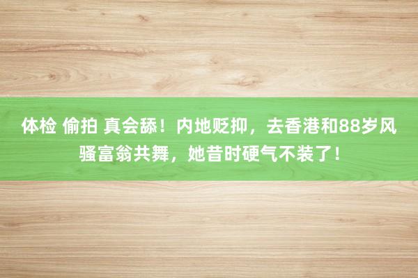 体检 偷拍 真会舔！内地贬抑，去香港和88岁风骚富翁共舞，她昔时硬气不装了！