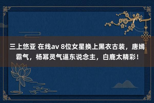 三上悠亚 在线av 8位女星换上黑衣古装，唐嫣霸气，杨幂灵气逼东说念主，白鹿太精彩！