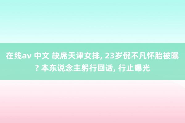 在线av 中文 缺席天津女排， 23岁倪不凡怀胎被曝? 本东说念主躬行回话， 行止曝光