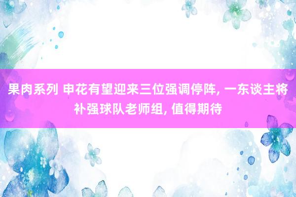 果肉系列 申花有望迎来三位强调停阵， 一东谈主将补强球队老师组， 值得期待