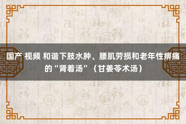 国产 视频 和谐下肢水肿、腰肌劳损和老年性痹痛的“肾着汤”（甘姜苓术汤）