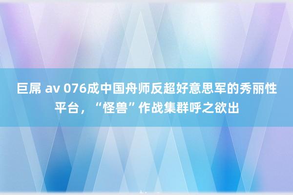 巨屌 av 076成中国舟师反超好意思军的秀丽性平台，“怪兽”作战集群呼之欲出