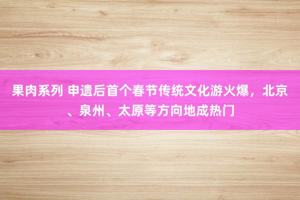 果肉系列 申遗后首个春节传统文化游火爆，北京、泉州、太原等方向地成热门