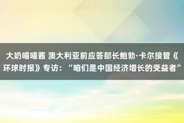 大奶喵喵酱 澳大利亚前应答部长鲍勃·卡尔接管《环球时报》专访：“咱们是中国经济增长的受益者”