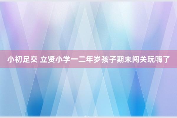 小初足交 立贤小学一二年岁孩子期末闯关玩嗨了