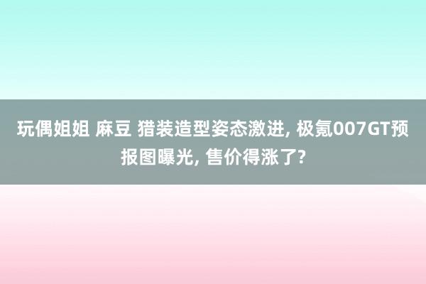 玩偶姐姐 麻豆 猎装造型姿态激进， 极氪007GT预报图曝光， 售价得涨了?