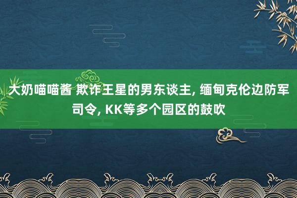 大奶喵喵酱 欺诈王星的男东谈主， 缅甸克伦边防军司令， KK等多个园区的鼓吹