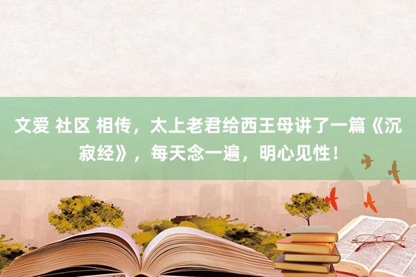 文爱 社区 相传，太上老君给西王母讲了一篇《沉寂经》，每天念一遍，明心见性！