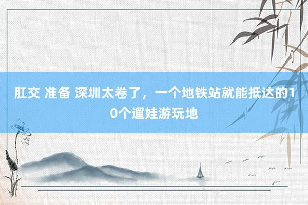 肛交 准备 深圳太卷了，一个地铁站就能抵达的10个遛娃游玩地