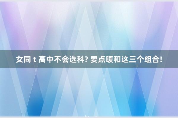 女同 t 高中不会选科? 要点暖和这三个组合!