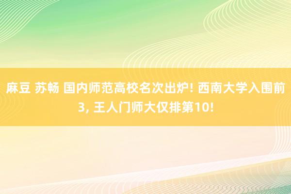 麻豆 苏畅 国内师范高校名次出炉! 西南大学入围前3， 王人门师大仅排第10!