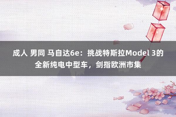 成人 男同 马自达6e：挑战特斯拉Model 3的全新纯电中型车，剑指欧洲市集