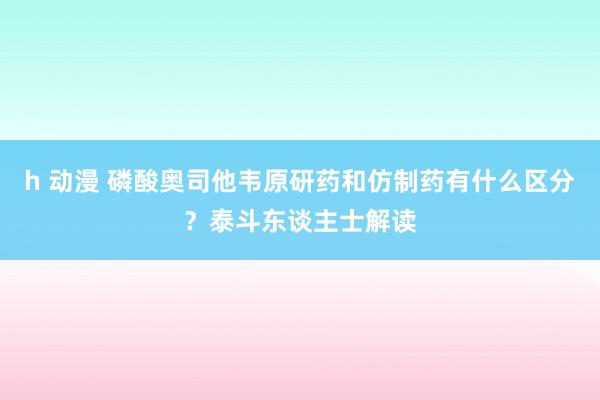 h 动漫 磷酸奥司他韦原研药和仿制药有什么区分？泰斗东谈主士解读