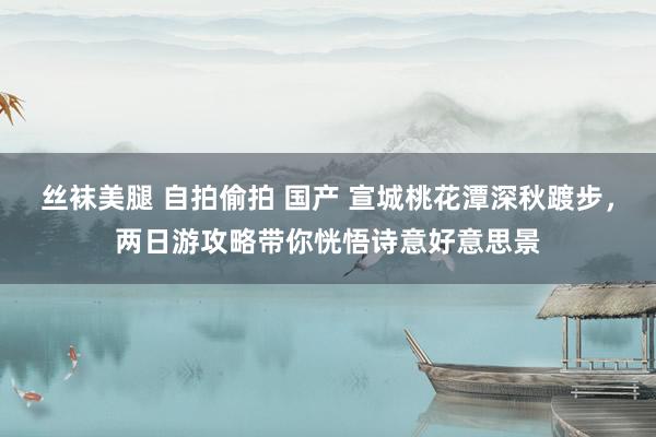 丝袜美腿 自拍偷拍 国产 宣城桃花潭深秋踱步，两日游攻略带你恍悟诗意好意思景