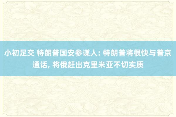 小初足交 特朗普国安参谋人: 特朗普将很快与普京通话， 将俄赶出克里米亚不切实质