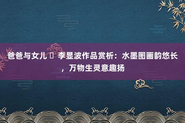 爸爸与女儿 ​李显波作品赏析：水墨图画韵悠长，万物生灵意趣扬