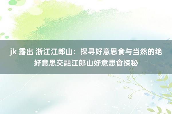 jk 露出 浙江江郎山：探寻好意思食与当然的绝好意思交融江郎山好意思食探秘