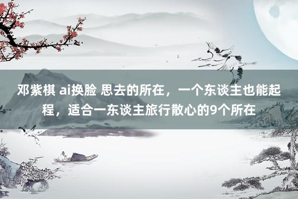 邓紫棋 ai换脸 思去的所在，一个东谈主也能起程，适合一东谈主旅行散心的9个所在