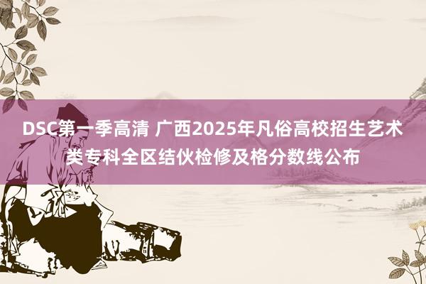 DSC第一季高清 广西2025年凡俗高校招生艺术类专科全区结伙检修及格分数线公布