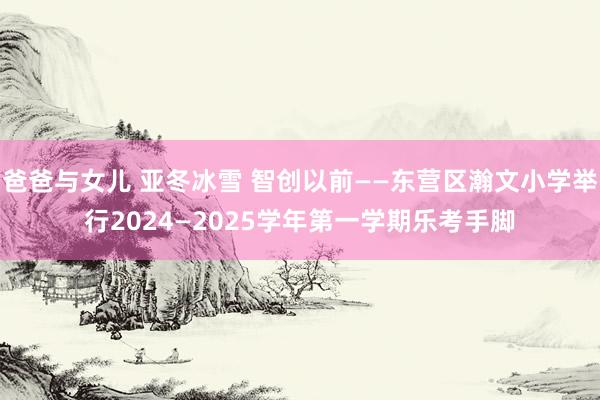 爸爸与女儿 亚冬冰雪 智创以前——东营区瀚文小学举行2024—2025学年第一学期乐考手脚