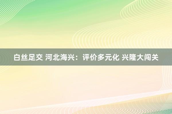 白丝足交 河北海兴：评价多元化 兴隆大闯关