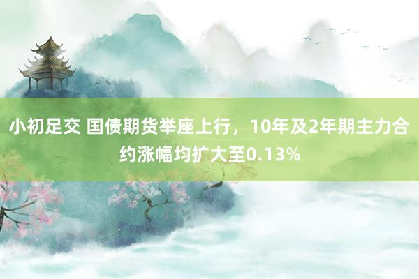 小初足交 国债期货举座上行，10年及2年期主力合约涨幅均扩大至0.13%