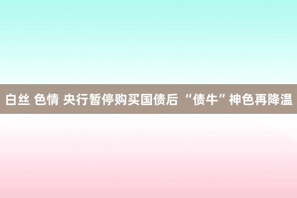 白丝 色情 央行暂停购买国债后 “债牛”神色再降温