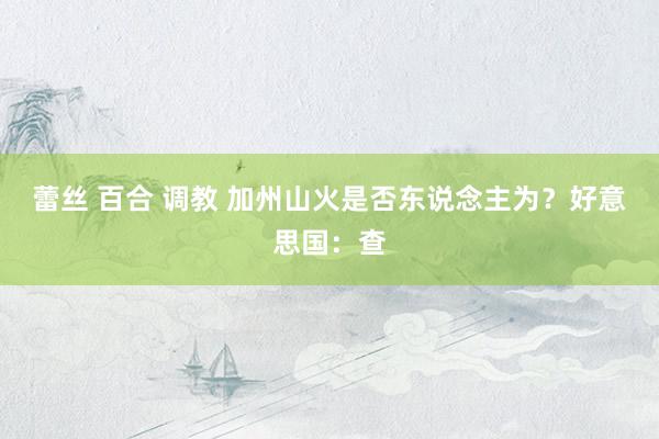 蕾丝 百合 调教 加州山火是否东说念主为？好意思国：查