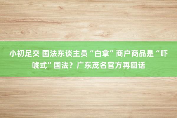 小初足交 国法东谈主员“白拿”商户商品是“吓唬式”国法？广东茂名官方再回话