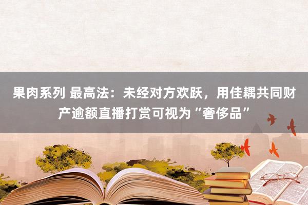 果肉系列 最高法：未经对方欢跃，用佳耦共同财产逾额直播打赏可视为“奢侈品”