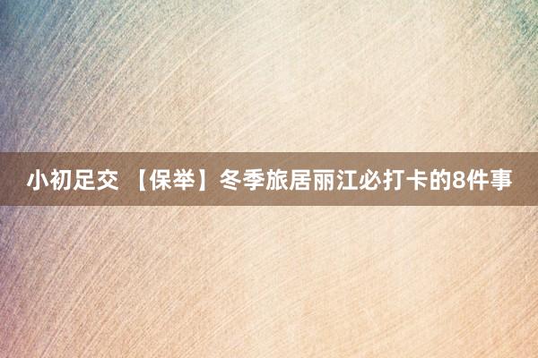 小初足交 【保举】冬季旅居丽江必打卡的8件事