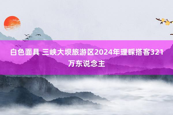 白色面具 三峡大坝旅游区2024年理睬搭客321万东说念主