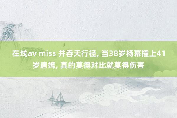 在线av miss 并吞天行径， 当38岁杨幂撞上41岁唐嫣， 真的莫得对比就莫得伤害