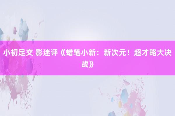 小初足交 影迷评《蜡笔小新：新次元！超才略大决战》