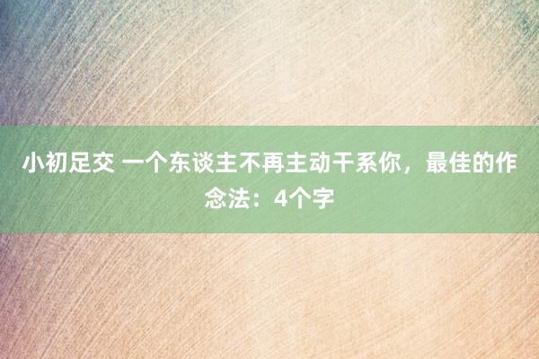 小初足交 一个东谈主不再主动干系你，最佳的作念法：4个字