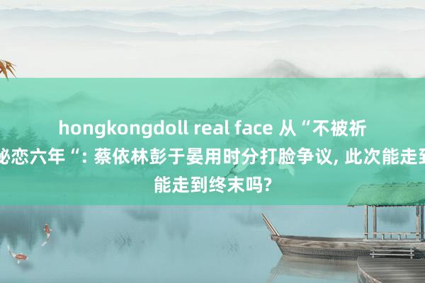 hongkongdoll real face 从“不被祈福”到“秘恋六年“: 蔡依林彭于晏用时分打脸争议, 此次能走到终末吗?