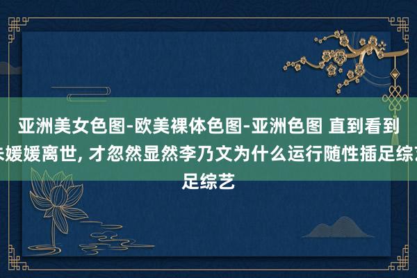 亚洲美女色图-欧美裸体色图-亚洲色图 直到看到朱媛媛离世, 才忽然显然李乃文为什么运行随性插足综艺