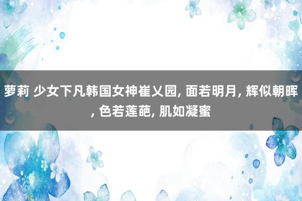 萝莉 少女下凡韩国女神崔乂园, 面若明月, 辉似朝晖, 色若莲葩, 肌如凝蜜