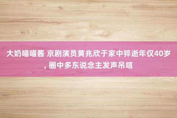 大奶喵喵酱 京剧演员黄兆欣于家中猝逝年仅40岁, 圈中多东说念主发声吊唁